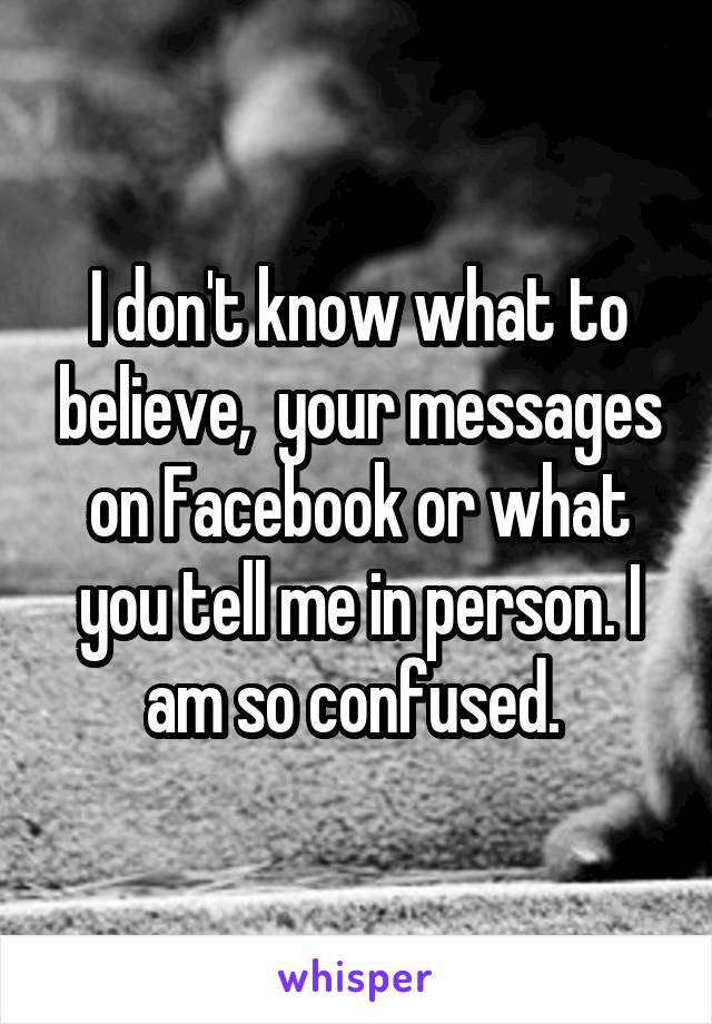 I don't know what to believe,  your messages on Facebook or what you tell me in person. I am so confused. 