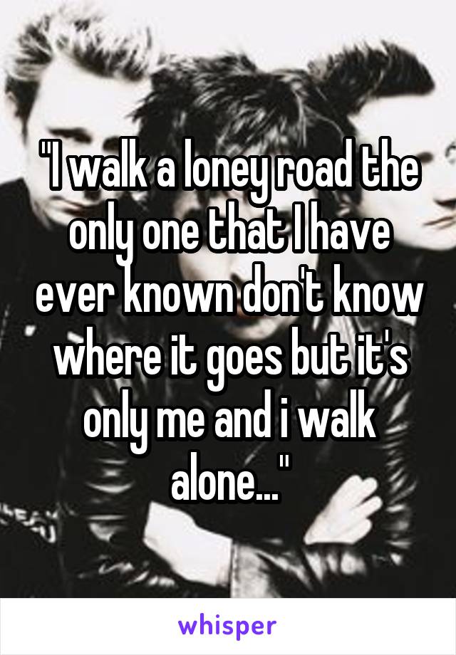 "I walk a loney road the only one that I have ever known don't know where it goes but it's only me and i walk alone..."