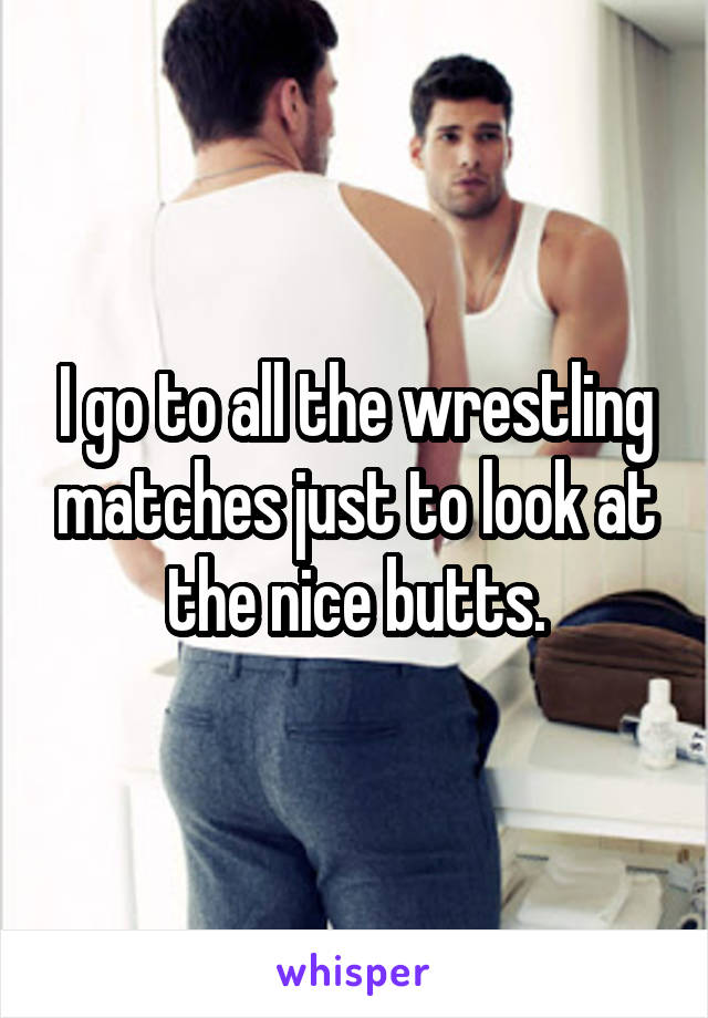 I go to all the wrestling matches just to look at the nice butts.