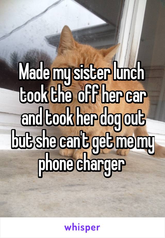 Made my sister lunch  took the  off her car and took her dog out but she can't get me my phone charger 