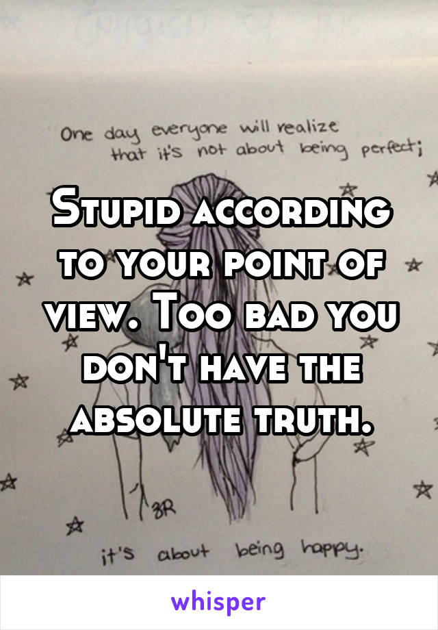 Stupid according to your point of view. Too bad you don't have the absolute truth.