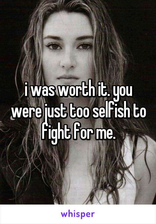 i was worth it. you were just too selfish to fight for me.