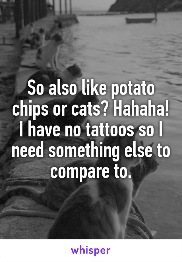 So also like potato chips or cats? Hahaha! I have no tattoos so I need something else to compare to.