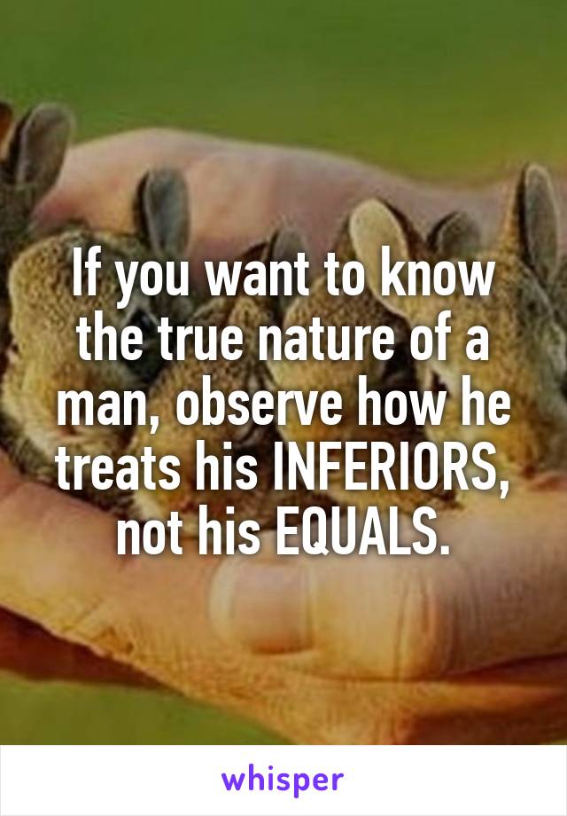 If you want to know the true nature of a man, observe how he treats his INFERIORS, not his EQUALS.