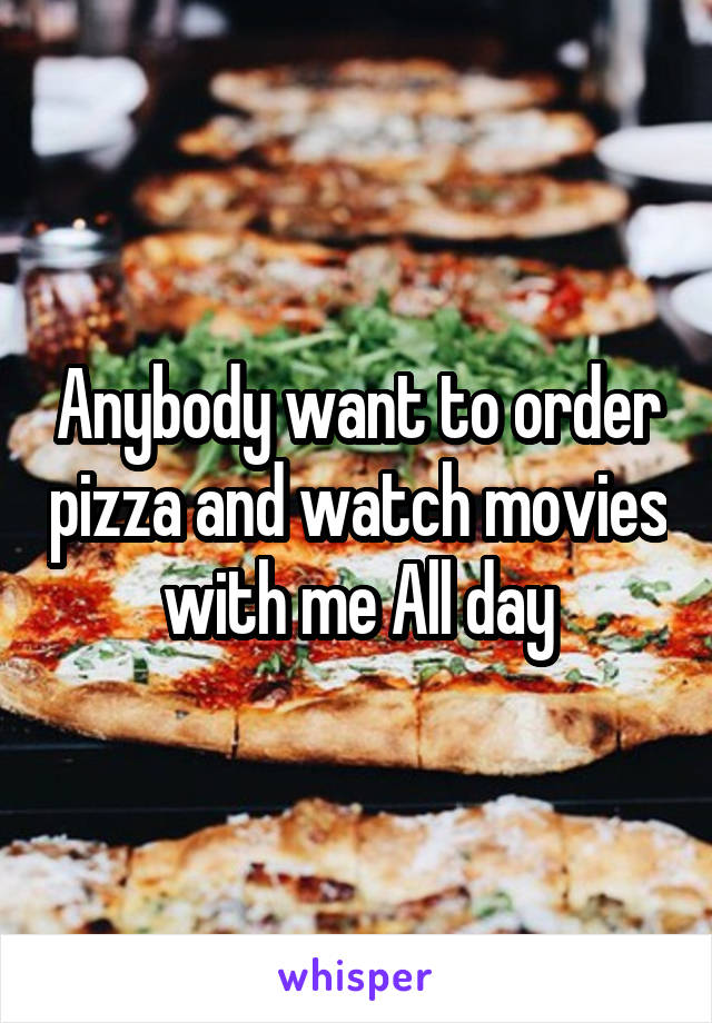 Anybody want to order pizza and watch movies with me All day