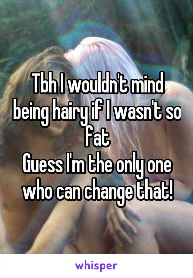 Tbh I wouldn't mind being hairy if I wasn't so fat
Guess I'm the only one who can change that!