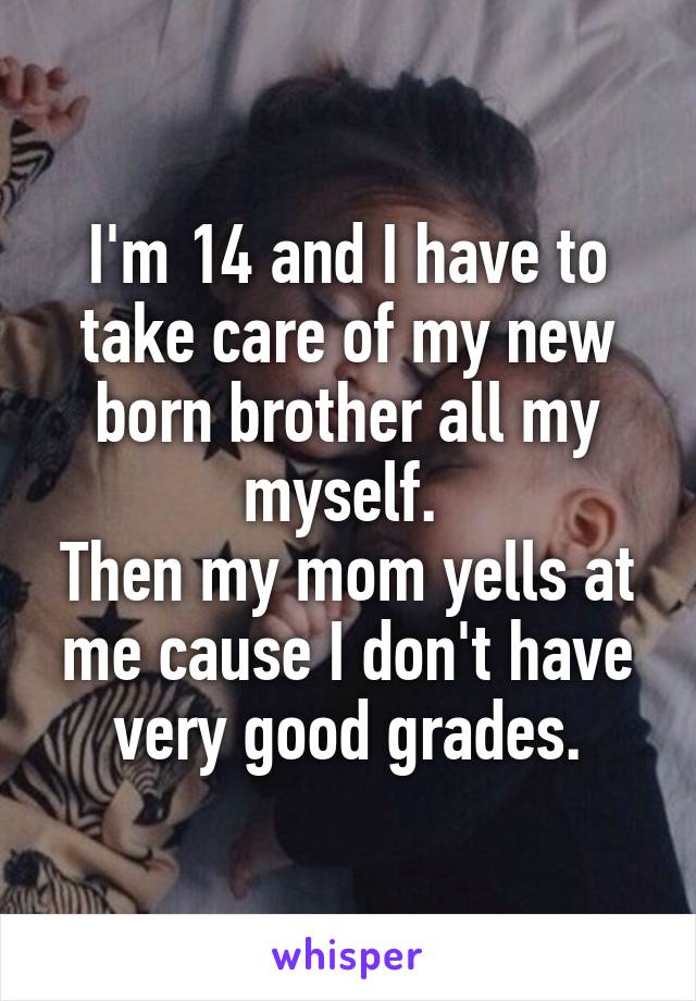 I'm 14 and I have to take care of my new born brother all my myself. 
Then my mom yells at me cause I don't have very good grades.