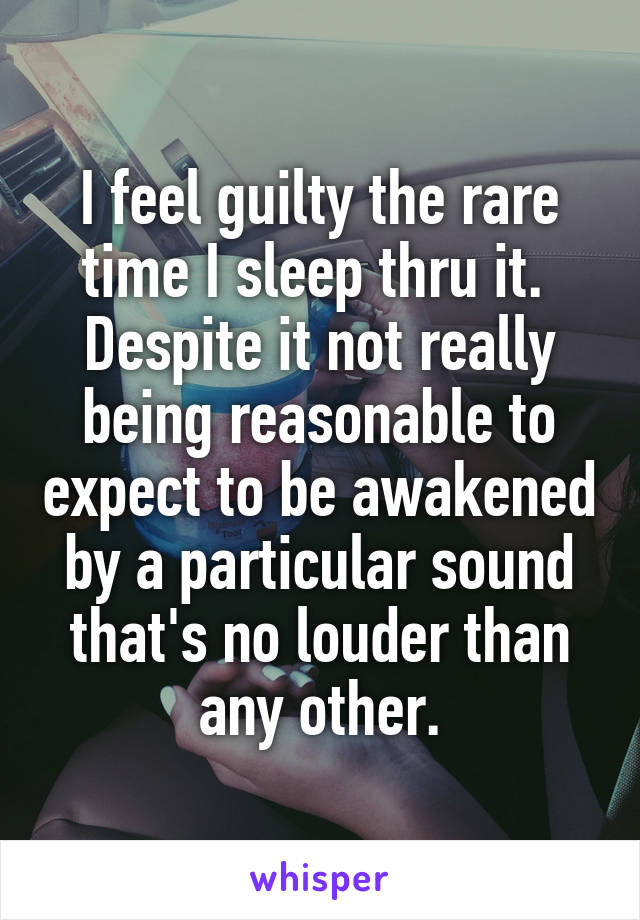 I feel guilty the rare time I sleep thru it.  Despite it not really being reasonable to expect to be awakened by a particular sound that's no louder than any other.