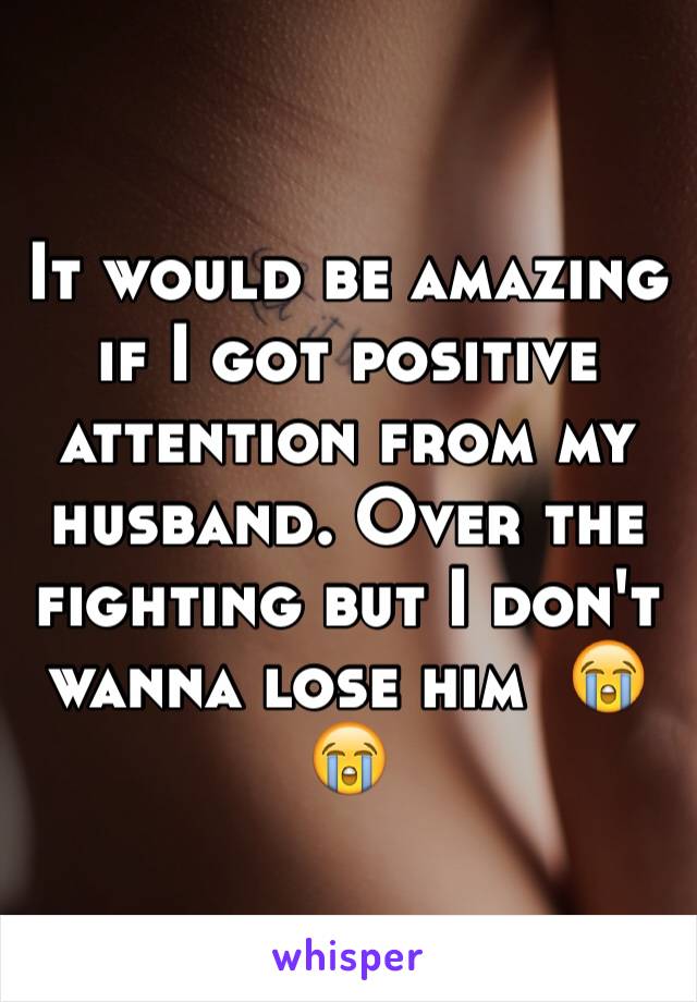 It would be amazing if I got positive attention from my husband. Over the fighting but I don't wanna lose him  😭😭