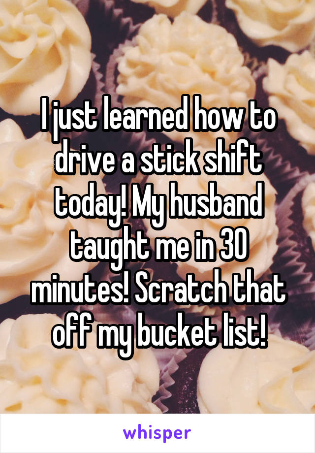 I just learned how to drive a stick shift today! My husband taught me in 30 minutes! Scratch that off my bucket list!