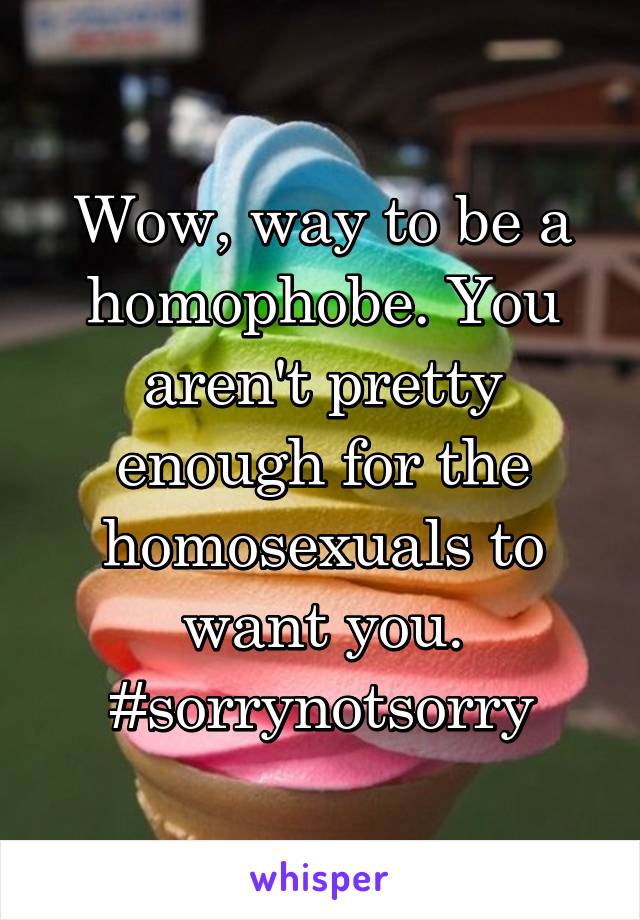 Wow, way to be a homophobe. You aren't pretty enough for the homosexuals to want you. #sorrynotsorry