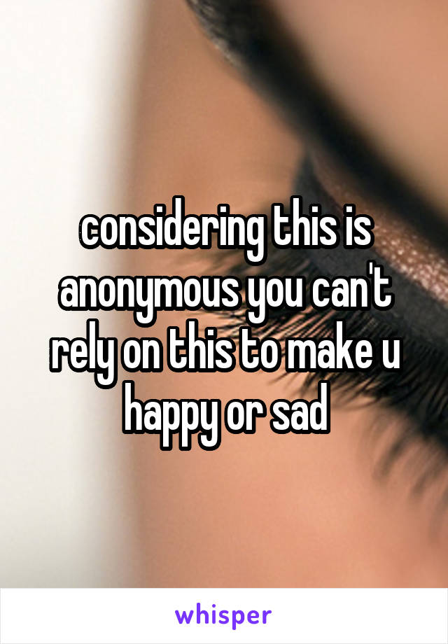 considering this is anonymous you can't rely on this to make u happy or sad