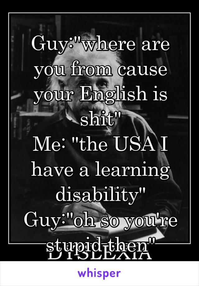 Guy:"where are you from cause your English is shit"
Me: "the USA I have a learning disability"
Guy:"oh so you're stupid then"