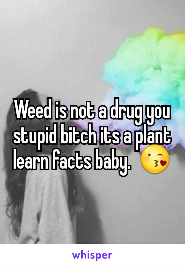 Weed is not a drug you stupid bitch its a plant learn facts baby.  😘