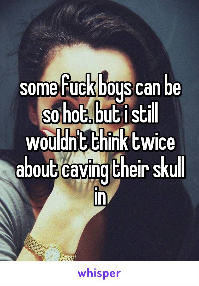 some fuck boys can be so hot. but i still wouldn't think twice about caving their skull in