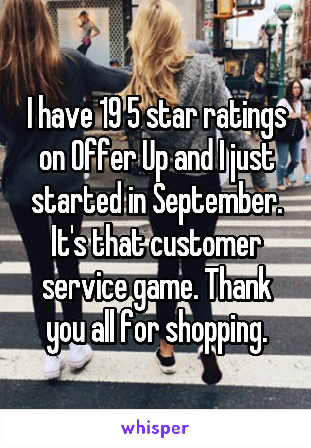 I have 19 5 star ratings on Offer Up and I just started in September. It's that customer service game. Thank you all for shopping.