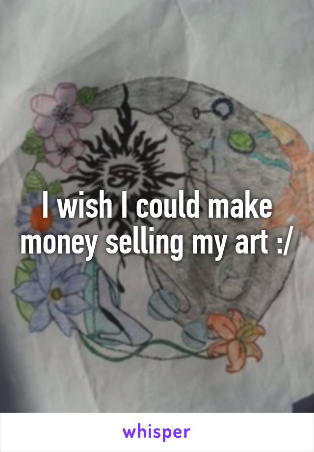 I wish I could make money selling my art :/