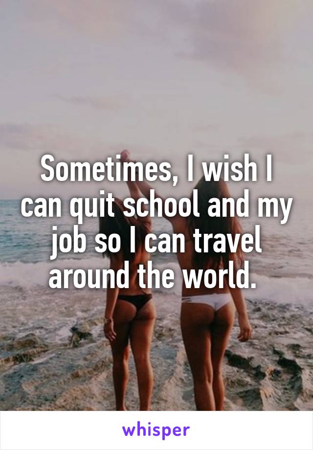 Sometimes, I wish I can quit school and my job so I can travel around the world. 