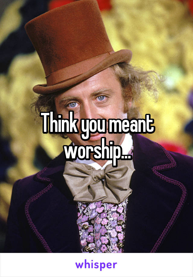 Think you meant worship...