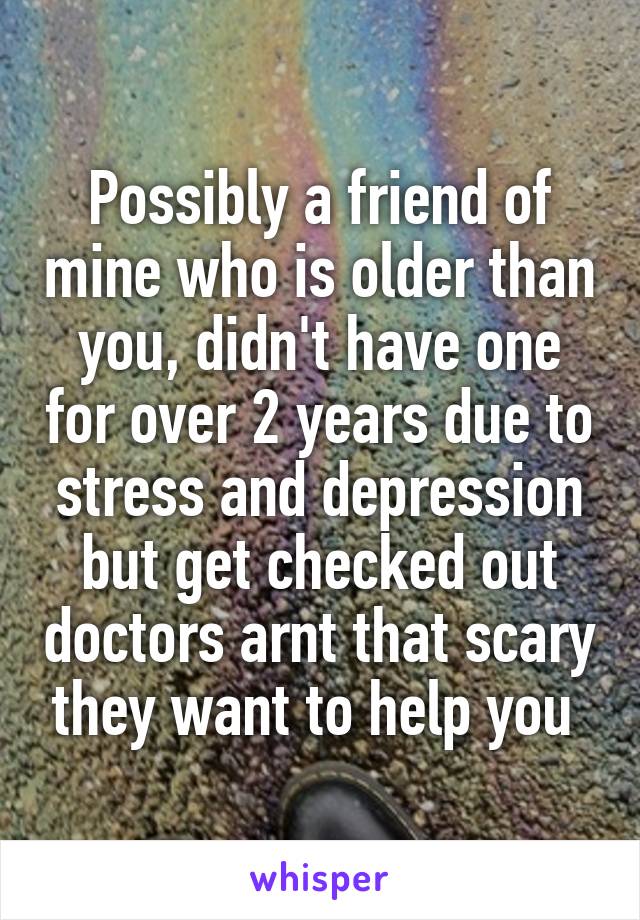 Possibly a friend of mine who is older than you, didn't have one for over 2 years due to stress and depression but get checked out doctors arnt that scary they want to help you 