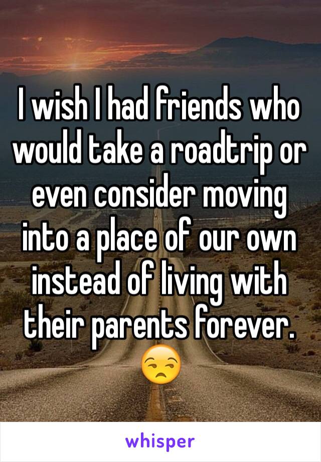 I wish I had friends who would take a roadtrip or even consider moving into a place of our own instead of living with their parents forever. 😒