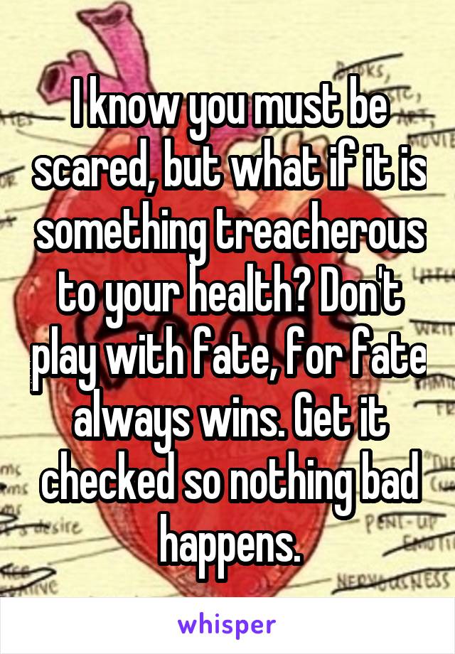 I know you must be scared, but what if it is something treacherous to your health? Don't play with fate, for fate always wins. Get it checked so nothing bad happens.