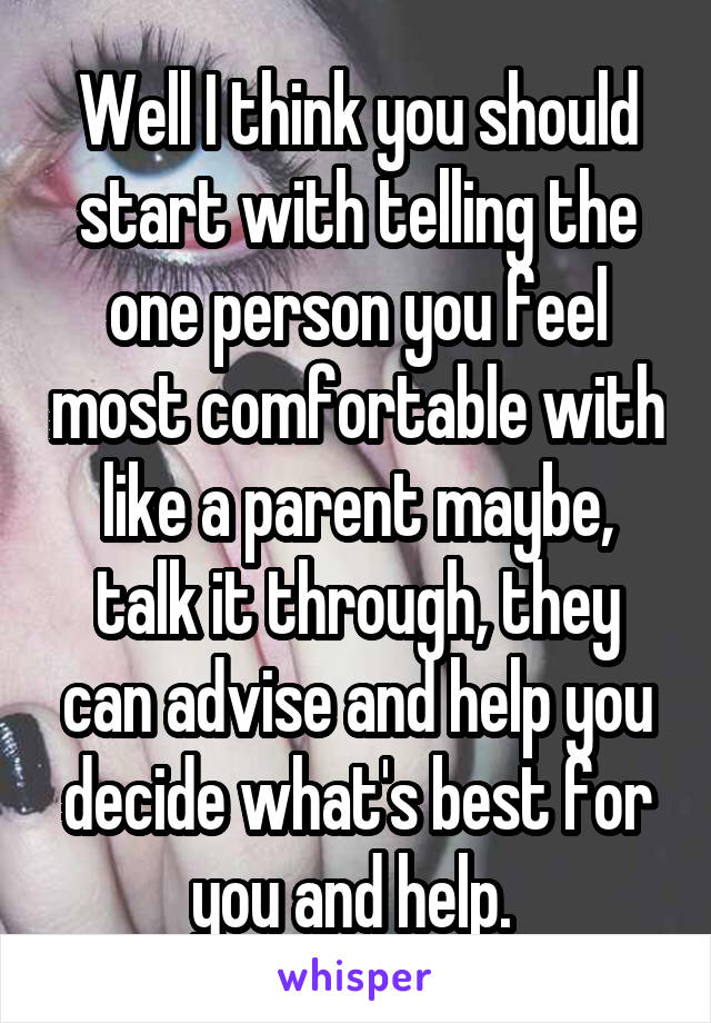 Well I think you should start with telling the one person you feel most comfortable with like a parent maybe, talk it through, they can advise and help you decide what's best for you and help. 