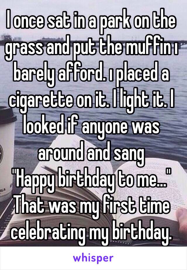 I once sat in a park on the grass and put the muffin ı barely afford. ı placed a cigarette on it. I light it. I looked if anyone was around and sang
"Happy birthday to me..."
That was my first time celebrating my birthday. 