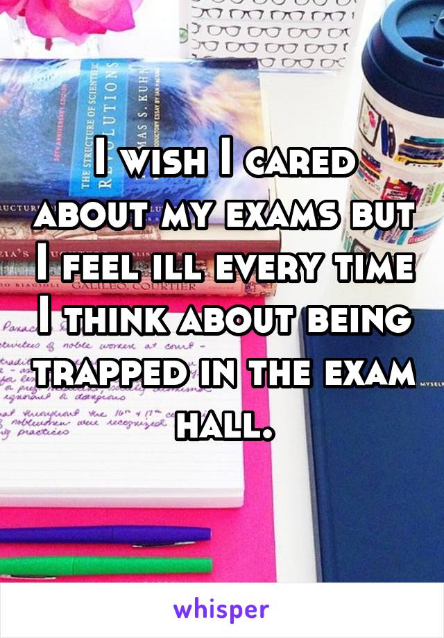 I wish I cared about my exams but I feel ill every time I think about being trapped in the exam hall.
