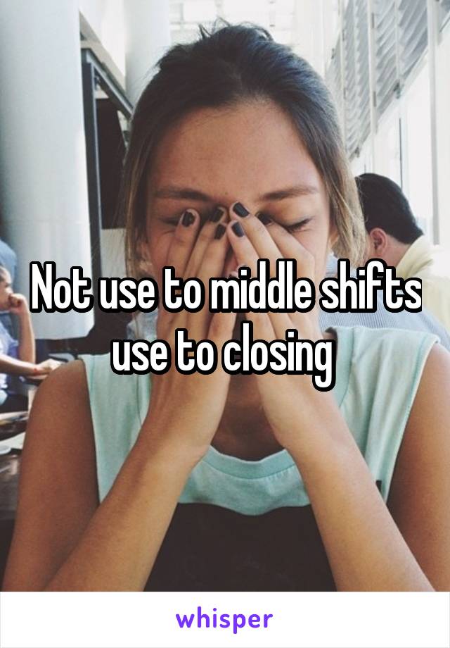 Not use to middle shifts use to closing 