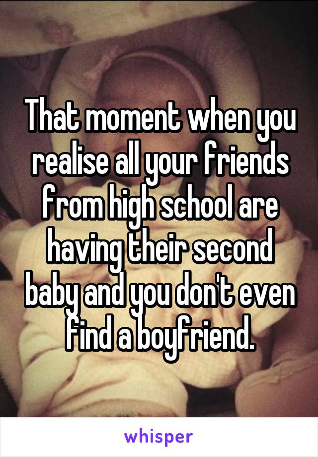 That moment when you realise all your friends from high school are having their second baby and you don't even find a boyfriend.