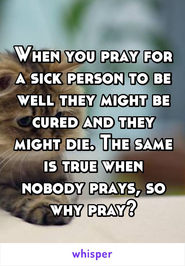 When you pray for a sick person to be well they might be cured and they might die. The same is true when nobody prays, so why pray?