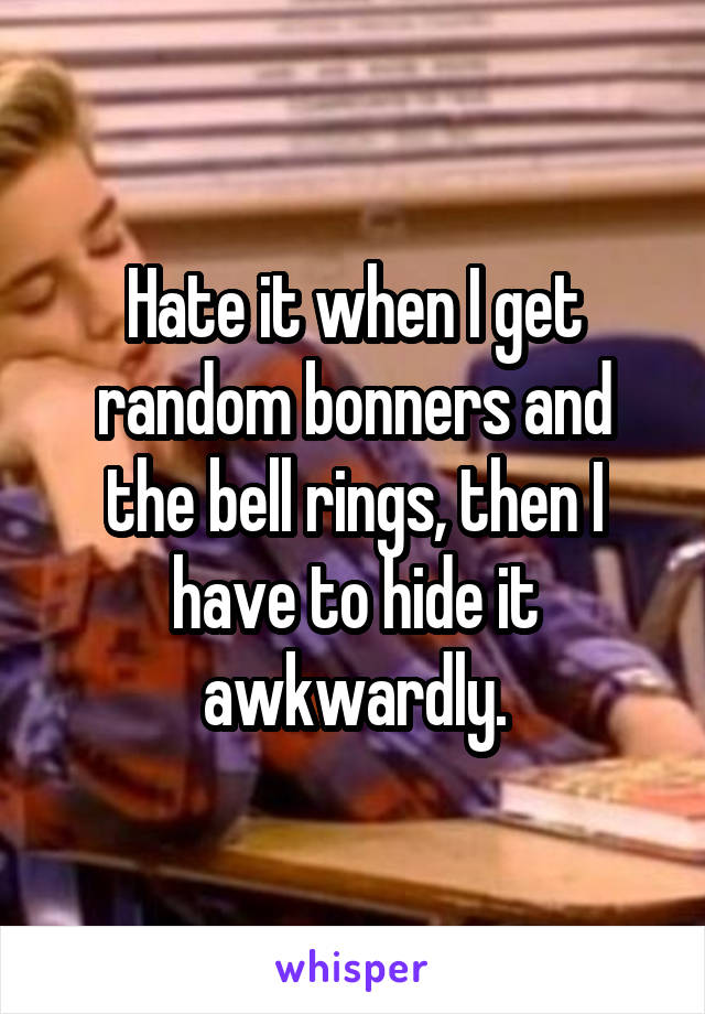 Hate it when I get random bonners and the bell rings, then I have to hide it awkwardly.