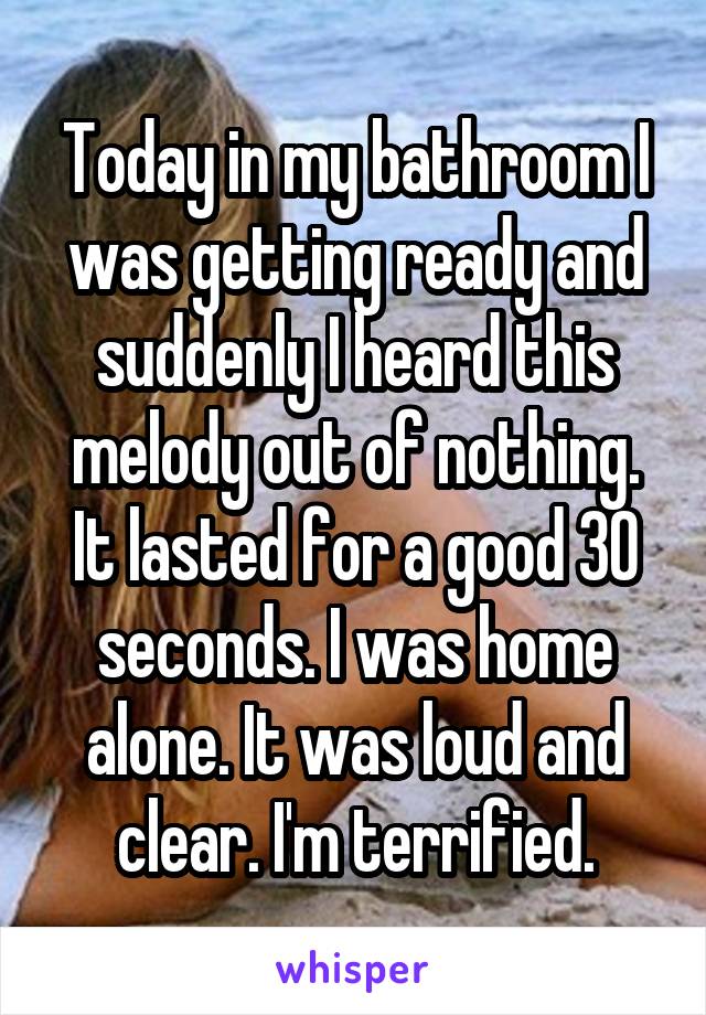 Today in my bathroom I was getting ready and suddenly I heard this melody out of nothing. It lasted for a good 30 seconds. I was home alone. It was loud and clear. I'm terrified.