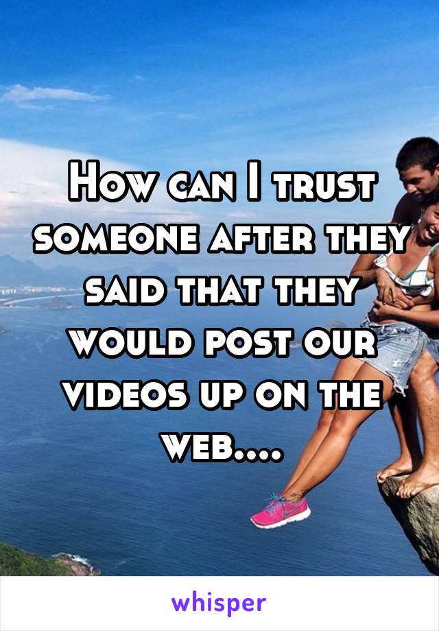 How can I trust someone after they said that they would post our videos up on the web....