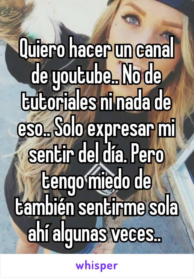 Quiero hacer un canal de youtube.. No de tutoriales ni nada de eso.. Solo expresar mi sentir del día. Pero tengo miedo de también sentirme sola ahí algunas veces.. 