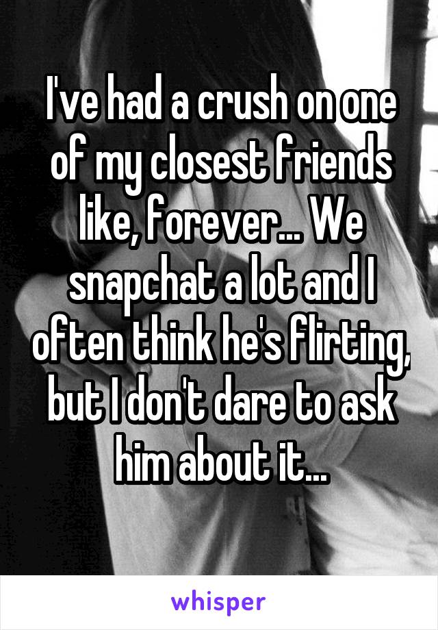 I've had a crush on one of my closest friends like, forever... We snapchat a lot and I often think he's flirting, but I don't dare to ask him about it...
