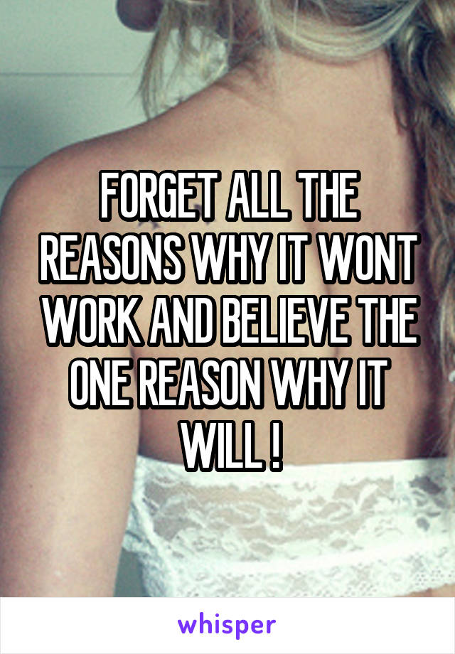 FORGET ALL THE REASONS WHY IT WONT WORK AND BELIEVE THE ONE REASON WHY IT WILL !