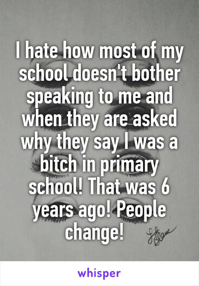 I hate how most of my school doesn't bother speaking to me and when they are asked why they say I was a bitch in primary school! That was 6 years ago! People change!  