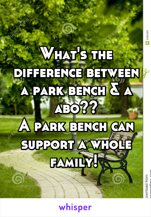 What's the difference between a park bench & a abo??
A park bench can support a whole family! 