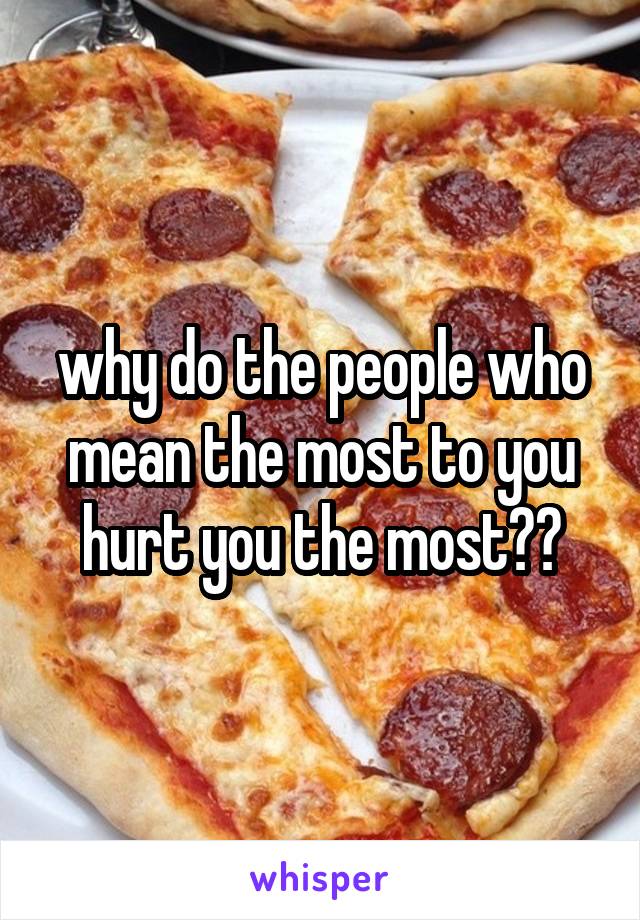 why do the people who mean the most to you hurt you the most??