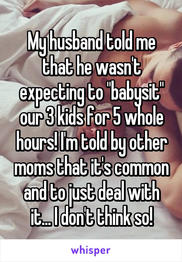 My husband told me that he wasn't expecting to "babysit" our 3 kids for 5 whole hours! I'm told by other moms that it's common and to just deal with it... I don't think so!