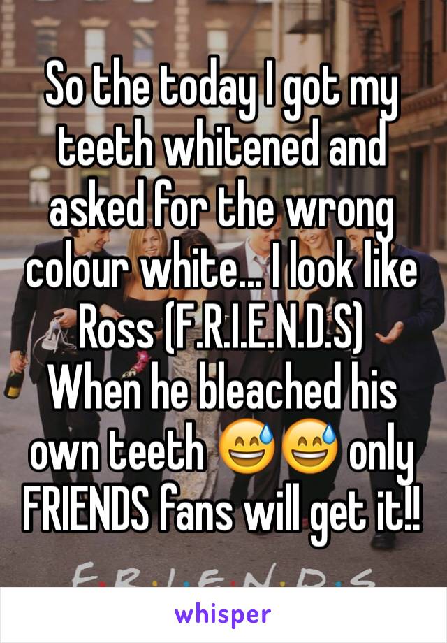 So the today I got my teeth whitened and asked for the wrong colour white... I look like Ross (F.R.I.E.N.D.S)
When he bleached his own teeth 😅😅 only FRIENDS fans will get it!!
