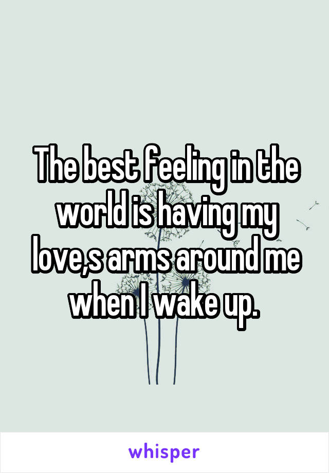 The best feeling in the world is having my love,s arms around me when I wake up. 