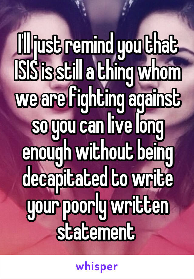 I'll just remind you that ISIS is still a thing whom we are fighting against so you can live long enough without being decapitated to write your poorly written statement 