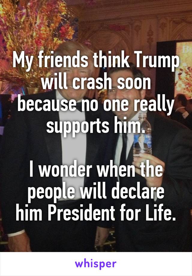 My friends think Trump will crash soon because no one really supports him.

I wonder when the people will declare him President for Life.