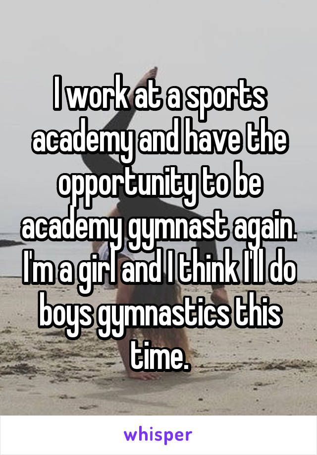 I work at a sports academy and have the opportunity to be academy gymnast again. I'm a girl and I think I'll do boys gymnastics this time.