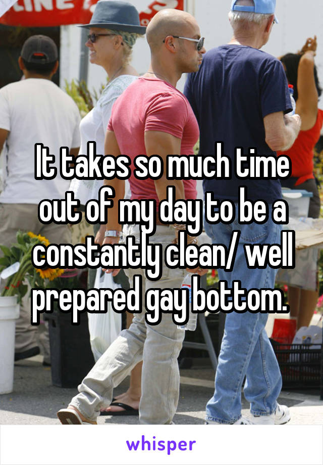 It takes so much time out of my day to be a constantly clean/ well prepared gay bottom. 