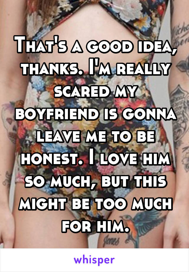 That's a good idea, thanks. I'm really scared my boyfriend is gonna leave me to be honest. I love him so much, but this might be too much for him.