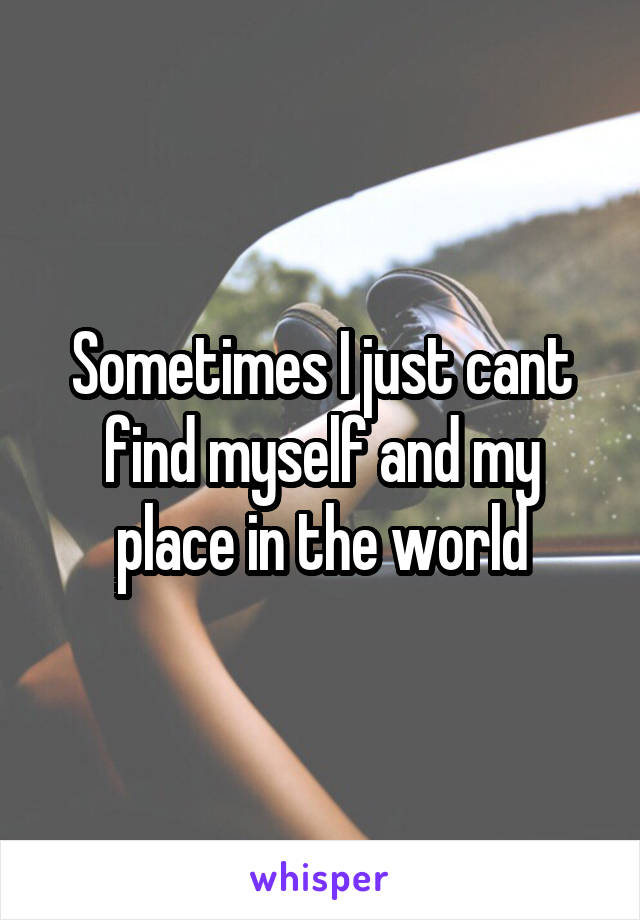 Sometimes I just cant find myself and my place in the world